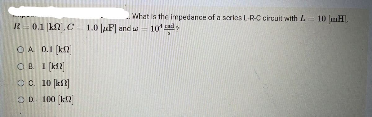 . What is the impedance of a series L-R-C circuit with L = 10 [mH],
104 rad?
S
R = 0.1 [kn], C = 1.0 [F] and w
A. 0.1 [kn]
OB. 1 [kn]
O C.
10 [kn]
OD. 100 [kn]