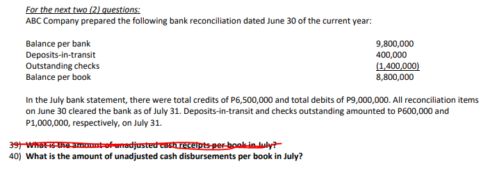 For the next two (2) questions:
ABC Company prepared the following bank reconciliation dated June 30 of the current year:
Balance per bank
Deposits-in-transit
Outstanding checks
Balance per book
9,800,000
400,000
(1,400,000)
8,800,000
In the July bank statement, there were total credits of P6,500,000 and total debits of P9,000,000. All reconciliation items
on June 30 cleared the bank as of July 31. Deposits-in-transit and checks outstanding amounted to P600,000 and
P1,000,000, respectively, on July 31.
39 Whatis-the amount-ofemadjustedcash recelpts per-bookinuly?
40) What is the amount of unadjusted cash disbursements per book in July?
