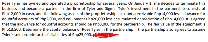 Rose Tyler has owned and operated a proprietorship for several years. On January 1, she decides to terminate this
business and become a partner in the firm of Tyler and Sigma. Tyler's investment in the partnership consists of
Php12,000 in cash, and the following assets of the proprietorship: accounts receivable Php14,000 less allowance for
doubtful accounts of Php2,000, and equipment Php20,000 less accumulated depreciation of Php14,000. It is agreed
that the allowance for doubtful accounts should be Php3,000 for the partnership. The fair value of the equipment is
Php13,500. Determine the capital balance of Rose Tyler in the partnership if the partnership also agrees to assume
Tyler's sole proprietorship's liabilities of Php25,000.
