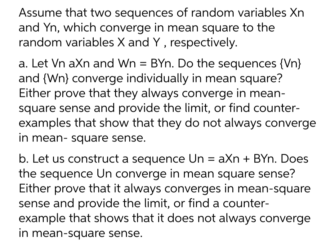 Assume that two sequences of random variables Xn
and Yn, which converge in mean square to the
random variables X and Y , respectively.
a. Let Vn aXn and Wn = BYn. Do the sequences {Vn}
and {Wn} converge individually in mean square?
Either prove that they always converge in mean-
square sense and provide the limit, or find counter-
examples that show that they do not always converge
in mean- square sense.
b. Let us construct a sequence Un = aXn + BYn. Does
the sequence Un converge in mean square sense?
Either prove that it always converges in mean-square
sense and provide the limit, or find a counter-
example that shows that it does not always converge
in mean-square sense.
