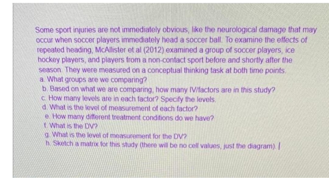 Some sport injuries are not immediately obvious, like the neurological damage that may
Occur when soccer players immediately head a soccer ball To examine the effects of
repeated heading, McAllister et al (2012) examined a group of soccer players ice
hockey players, and players from a non-contact sport before and shortly after the
season. They were measured on a conceptual thinking task at both time points.
a What groups are we comparing?
b. Based on what we are comparing, how many IV/factors are in this study?
c. How many levels are in each factor? Specify the levels.
d.What is the level of measurement of each factor?
e. How many different treatment conditions do we have?
What is the DV?
a What is the level of measurement for the DV?
h. Sketch a matrix for this study (there will be no cell values, just the diagram) |
