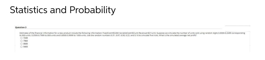 Statistics and Probability
Question 3
Estimates of the financial information for a new product include the following information: FixedCost-$5.000 VariableCost-$3/unit Revenue-$21/unit. Suppose we simulate the number of units sold u
O 7240
O 7960
O 8680
O 9400
