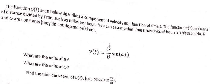 The function v(t) seen below describes a component of velocity as a function of time t. The function v(t) has unis
of distance divided by time, such as miles per hour. You can assume that time t has units of hours in this scenario. D
and w are constants (they do not depend on time).
tz
v(t) :
- sin(wt)
What are the units of B?
What are the units of w?
Find the time derivative of v(t), (i.e., calculate ).
dv
