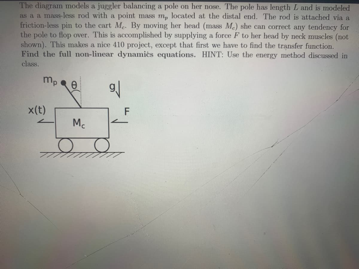 The diagram models a juggler balancing a pole on her nose. The pole has length L and is modeled
as a a mass-less rod with a point mass mp located at the distal end. The rod is attached via a
friction-less pin to the cart Me. By moving her head (mass Me) she can correct any tendency for
the pole to flop over. This is accomplished by supplying a force F to her head by neck muscles (not
shown). This makes a nice 410 project, except that first we have to find the transfer function.
Find the full non-linear dynamics equations. HINT: Use the energy method discussed in
class.
mp
x(t)
0
Mc
gl
F