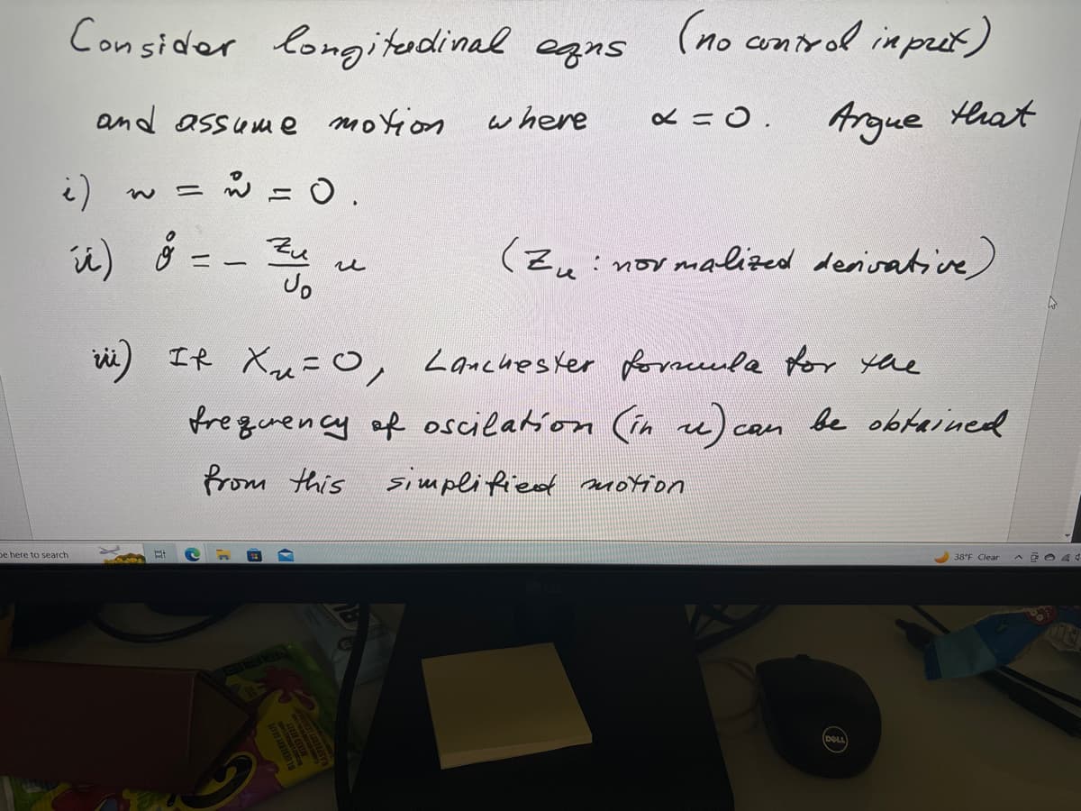 Consider longitudinal eqns
and assume motion
ů
= = 0.
i)
úi) 8 = - Zu
be here to search
H
where
u
(no contral input)
x = 0.
(Zu: normalized derivative)
iii) It X₁₂ = 0, Lanchester formula for the
frequency of oscilation (in re) can be obtained
from this simplified motion
Argue that
(DOLL
38°F Clear A CO