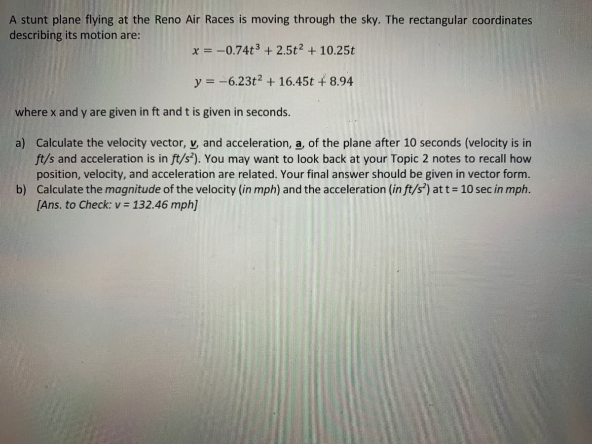 A stunt plane flying at the Reno Air Races is moving through the sky. The rectangular coordinates
describing its motion are:
x = -0.74t3 + 2.5t2 + 10.25t
y = -6.23t2 + 16.45t + 8.94
where x and y are given in ft and t is given in seconds.
a) Calculate the velocity vector, v, and acceleration, a, of the plane after 10 seconds (velocity is in
ft/s and acceleration is in ft/s²). You may want to look back at your Topic 2 notes to recall how
position, velocity, and acceleration are related. Your final answer should be given in vector form.
b) Calculate the magnitude of the velocity (in mph) and the acceleration (in ft/s²) at t = 10 sec in mph.
[Ans. to Check: v = 132.46 mph]
