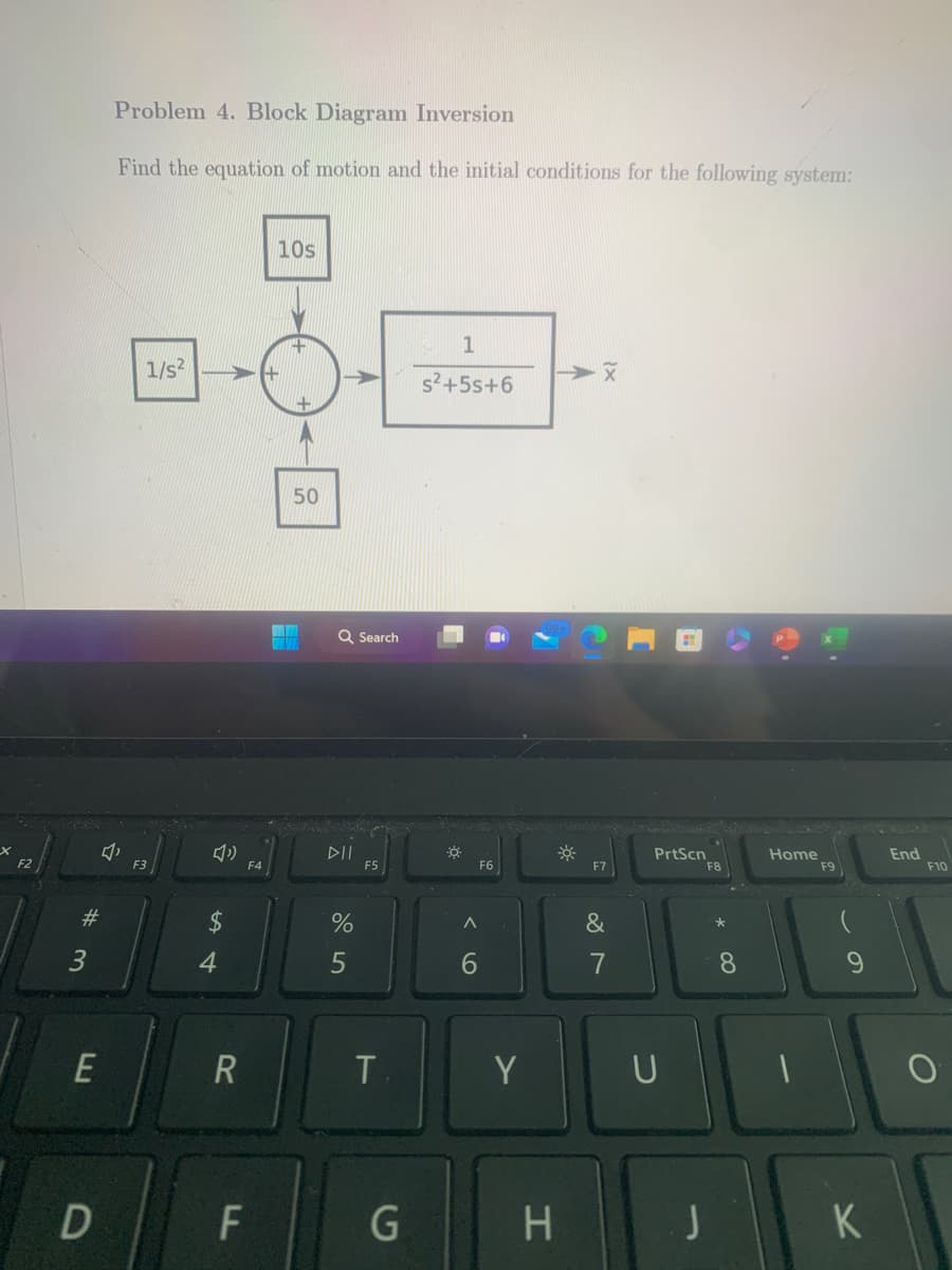 F2
#3
E
D
Problem 4. Block Diagram Inversion
Find the equation of motion and the initial conditions for the following system:
3
1/s²
F3
3
$
4
R
LL
F4
F
10s
+
+
50
14
Q Search
DII
%
5
F5
T
G
1
s²+55+6
☀
A
6
F6
Y
H
*
X
F7
&
7
PrtScn
U
J
F8
*
4
8
Home
F9
9
K
End
F10
O