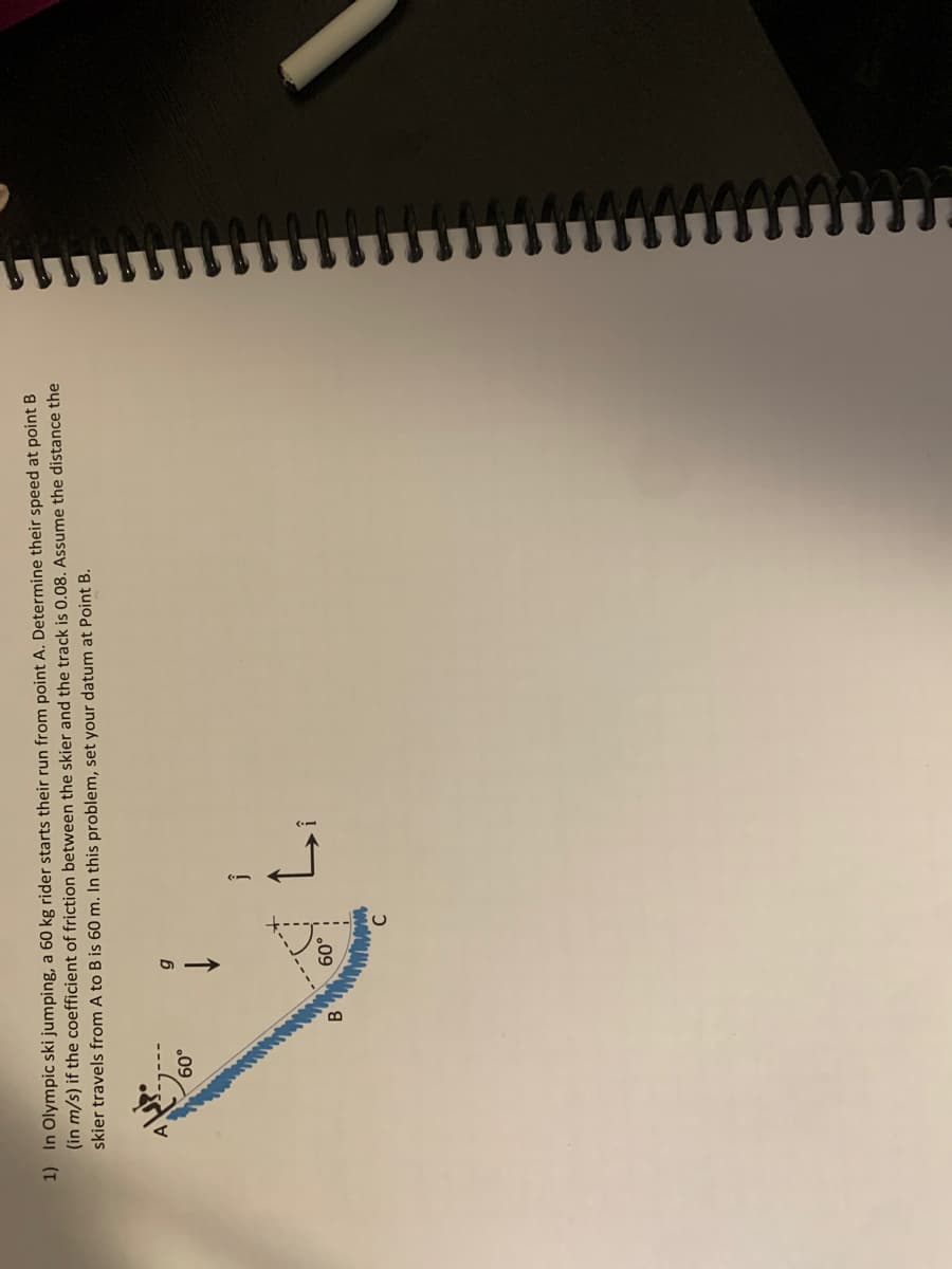 1) In Olympic ski jumping, a 60 kg rider starts their run from point A. Determine their speed at point B
(in m/s) if the coefficient of friction between the skier and the track is 0.08. Assume the distance the
skier travels from A to B is 60 m. In this problem, set your datum at Point B.
.09
B.
.09
