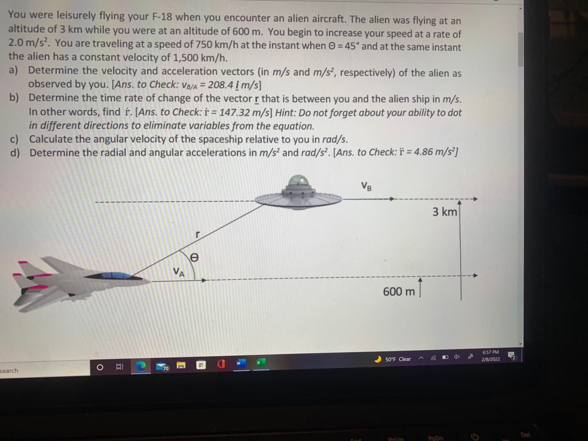 You were leisurely flying your F-18 when you encounter an alien aircraft. The alien was flying at an
altitude of 3 km while you were at an altitude of 600 m. You begin to increase your speed at a rate of
2.0 m/s?. You are traveling at a speed of 750 km/h at the instant when O = 45° and at the same instant
the alien has a constant velocity of 1,500 km/h.
a) Determine the velocity and acceleration vectors (in m/s and m/s², respectively) of the alien as
observed by you. [Ans. to Check: V8/a = 208.4 į m/s]
b) Determine the time rate of change of the vector r that is between you and the alien ship in m/s.
In other words, find ř. [Ans. to Check: † = 147.32 m/s] Hint: Do not forget about your ability to dot
in different directions to eliminate variables from the equation.
c) Calculate the angular velocity of the spaceship relative to you in rad/s.
d) Determine the radial and angular accelerations in m/s² and rad/s². [Ans. to Check: * = 4.86 m/s²]
VB
3 km
e
VA
600 m
6:57 PM
50°F Clear
2/8/2022
search
Pnlip
PoDn
