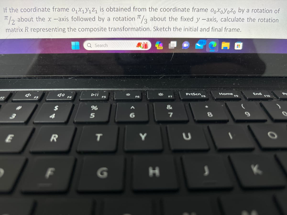 If the coordinate frame 0₁x₁Y₁Z₁ is obtained from the coordinate frame ooxoyoZo by a rotation of
π/2 about the x-axis followed by a rotation π/3 about the fixed y -axis, calculate the rotation
matrix R representing the composite transformation. Sketch the initial and final frame.
R
F
F4
Q Search
DII
%
5
FS
T
G
Y
PRE
*
H
&
7
99+
PrtScn
FB
S
Home
End
F10