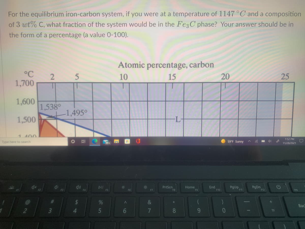 For the equilibrium iron-carbon system, if you were at a temperature of 1147 °C and a composition
of 3 wt% C, what fraction of the system would be in the Fe3C phase? Your answer should be in
the form of a percentage (a value 0-100).
Atomic percentage, carbon
°C
2 5
10
15
20
1,700
1,600
1,538°
-1,495°
1,500
-L-
1 400
1:52 PM
Type here to search
99+
59°F Sunny
11/28/2021
PgUp
PgDn
F12
PrtScn
DII
F5
Home
F9
End
F10
F2
F3
F4
F7
F11
Ins
%23
%24
Bac
4.
9.
%3D
25
