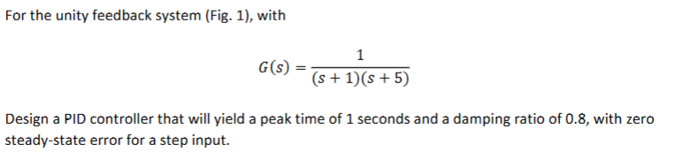 For the unity feedback system (Fig. 1), with
G(s)
1
(s + 1)(s+5)
Design a PID controller that will yield a peak time of 1 seconds and a damping ratio of 0.8, with zero
steady-state error for a step input.