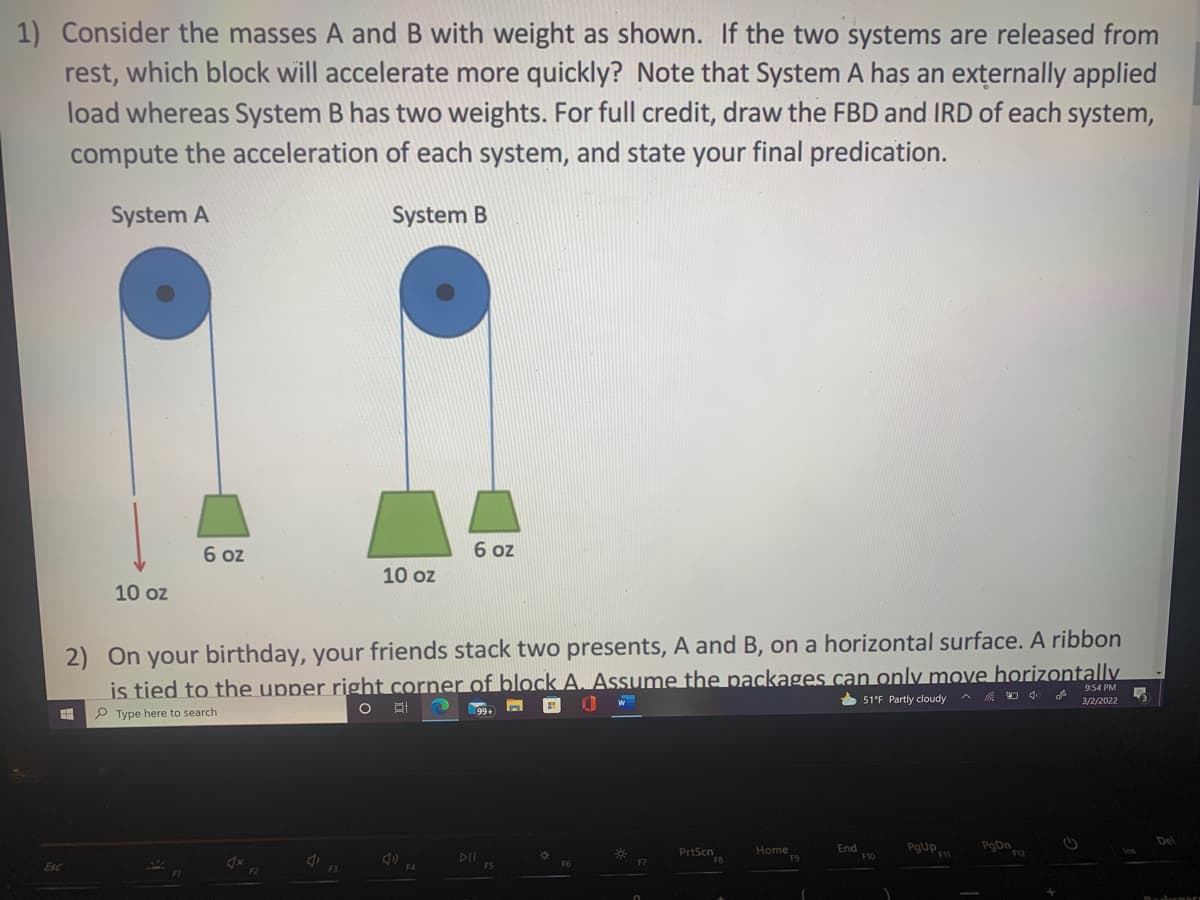 1) Consider the masses A and B with weight as shown. If the two systems are released from
rest, which block will accelerate more quickly? Note that System A has an externally applied
load whereas System B has two weights. For full credit, draw the FBD and IRD of each system,
compute the acceleration of each system, and state your final predication.
System A
System B
6 oz
6 oz
10 oz
10 oz
2) On your birthday, your friends stack two presents, A and B, on a horizontal surface. A ribbon
is tied to the upper right corner of block A. Assume the packages can only move horizontally
回 0
9:54 PM
* 51°F Partly cloudy
3/2/2022
P Type here to search
PrtScn
End
F10
PgUp
PgDn
Del
Home
DII
Esc
