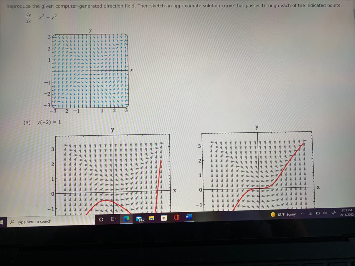 Reproduce the given computer-generated direction field. Then sketch an approximate solution curve that passes through each of the indicated points.
dy
x2 - y2
dx
2.
3
(a) y(-2) = 1
y
y
3
3
44
2
2
AAA
AAA
AAAA
AAAA4
1
1
AAA.
0.
-1
2:31 PM
63°F Sunny
2/11/2022
P Type here to search
