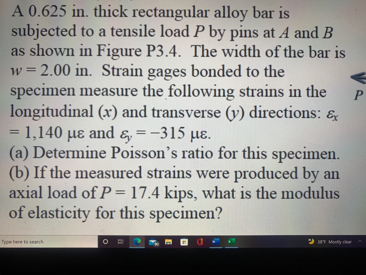 A 0.625 in. thick rectangular alloy bar is
subjected to a tensile load P by pins at A and B
as shown in Figure P3.4. The width of the bar is
w = 2.00 in. Strain gages bonded to the
specimen measure the following strains in the
longitudinal (x) and transverse (y) directions: &
= 1,140 µɛ and &, = -315 µɛ.
(a) Determine Poisson's ratio for this specimen.
(b) If the measured strains were produced by an
axial load of P= 17.4 kips, what is the modulus
of elasticity for this specimen?
Ey
Type here to search
38°F Mostly clear
90
