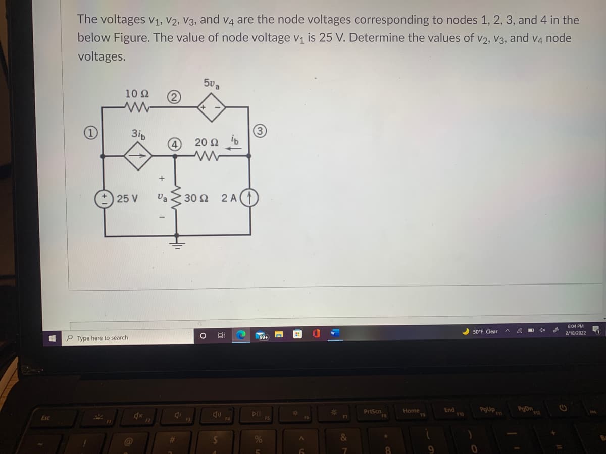 The voltages 1, V2, V3, and v4 are the node voltages corresponding to nodes 1, 2, 3, and 4 in the
below Figure. The value of node voltage v1 is 25 V. Determine the values of V2, V3, and v4 node
voltages.
50 a
10 Ω
+
3ip
20 Ω b
25 V
Va 2 30 2
2 A
6:04 PM
2 50°F Clear
MO
2/18/2022
P Type here to search
PrtScn
Home
End
PgUp
DII
%23
Esc
F4
%23
&
