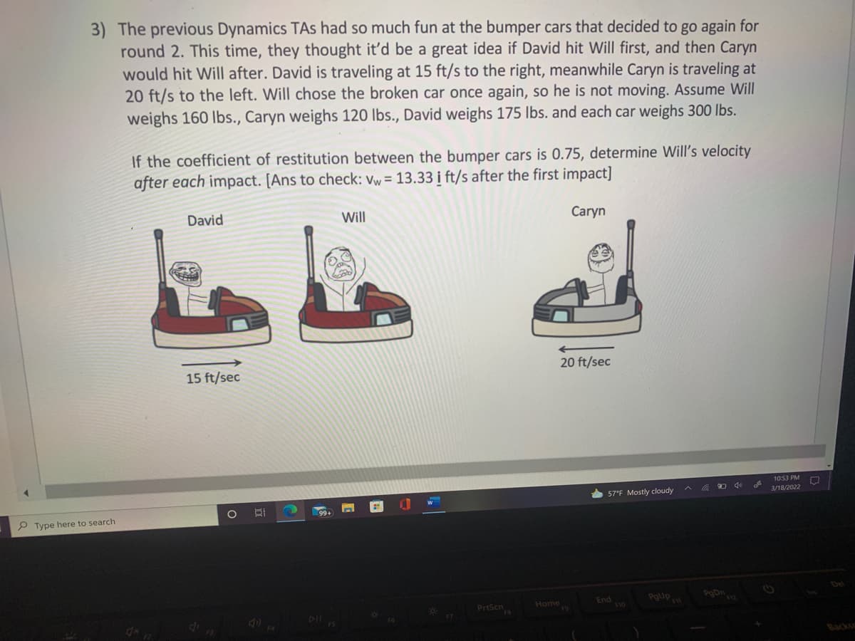 3) The previous Dynamics TAs had so much fun at the bumper cars that decided to go again for
round 2. This time, they thought it'd be a great idea if David hit Will first, and then Caryn
would hit Will after. David is traveling at 15 ft/s to the right, meanwhile Caryn is traveling at
20 ft/s to the left. Will chose the broken car once again, so he is not moving. Assume Will
weighs 160 lbs., Caryn weighs 120 lbs., David weighs 175 lbs. and each car weighs 300 lbs.
If the coefficient of restitution between the bumper cars is 0.75, determine Will's velocity
after each impact. [Ans to check: vw= 13.33 i ft/s after the first impact]
Will
Caryn
David
20 ft/sec
15 ft/sec
10:53 PM
3/18/2022
57°F Mostly cloudy
P Type here to search
PoDn
End
Prtsen
Home
014
Backs
