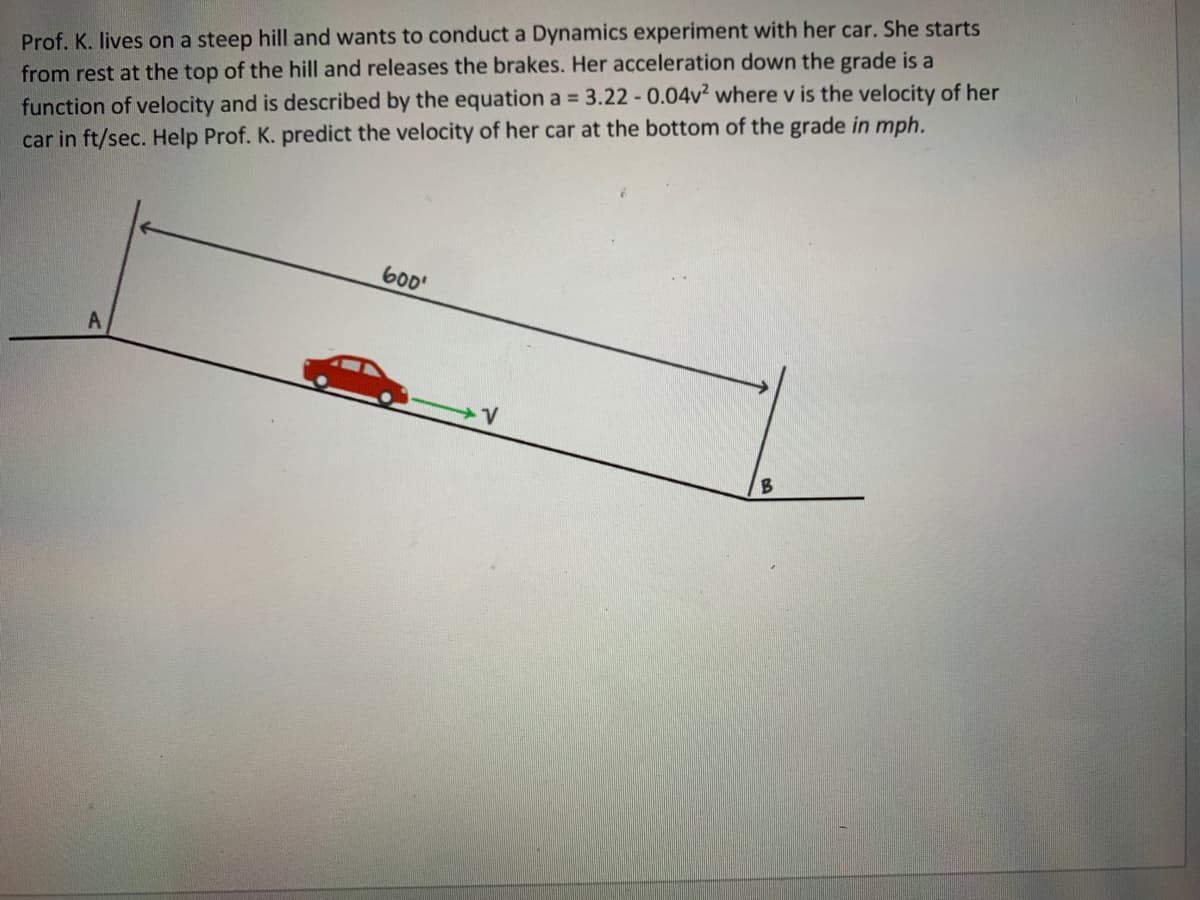 Prof. K. lives on a steep hill and wants to conduct a Dynamics experiment with her car. She starts
from rest at the top of the hill and releases the brakes. Her acceleration down the grade is a
function of velocity and is described by the equation a = 3.22 - 0.04v? where v is the velocity of her
car in ft/sec. Help Prof. K. predict the velocity of her car at the bottom of the grade in mph.
600'
