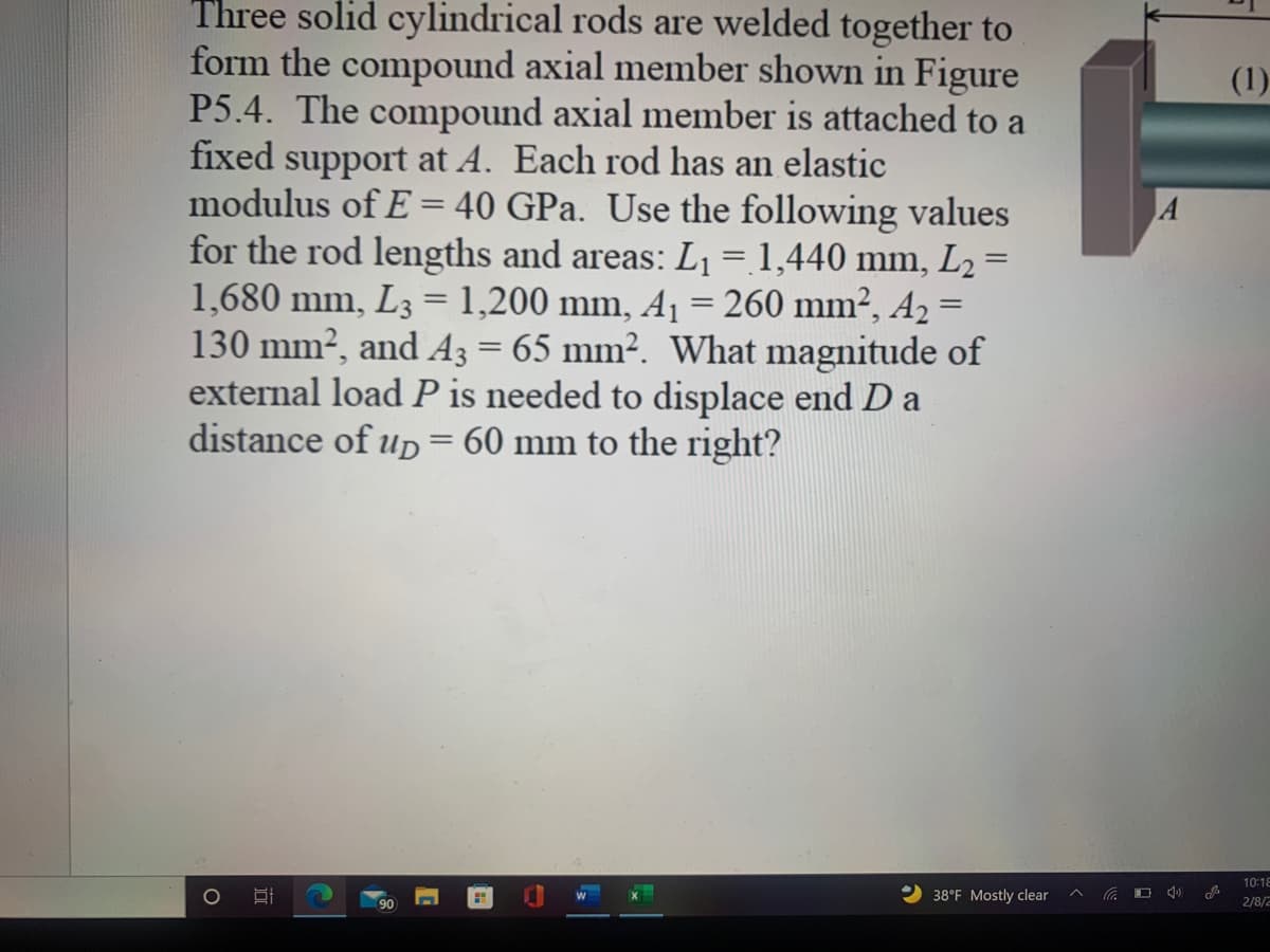 Three solid cylindrical rods are welded together to
form the compound axial member shown in Figure
P5.4. The compound axial member is attached to a
fixed support at A. Each rod has an elastic
modulus of E = 40 GPa. Use the following values
for the rod lengths and areas: L1 = 1,440 mm, L2 =
1,680 mm, L3 = 1,200 mm, A= 260 mm², A2 =
130 mm², and A3 = 65 mm². What magnitude of
external load P is needed to displace end D a
distance of uD= 60 mm to the right?
(1)
%3D
10:18
38°F Mostly clear
O 4)
90
2/8/2
