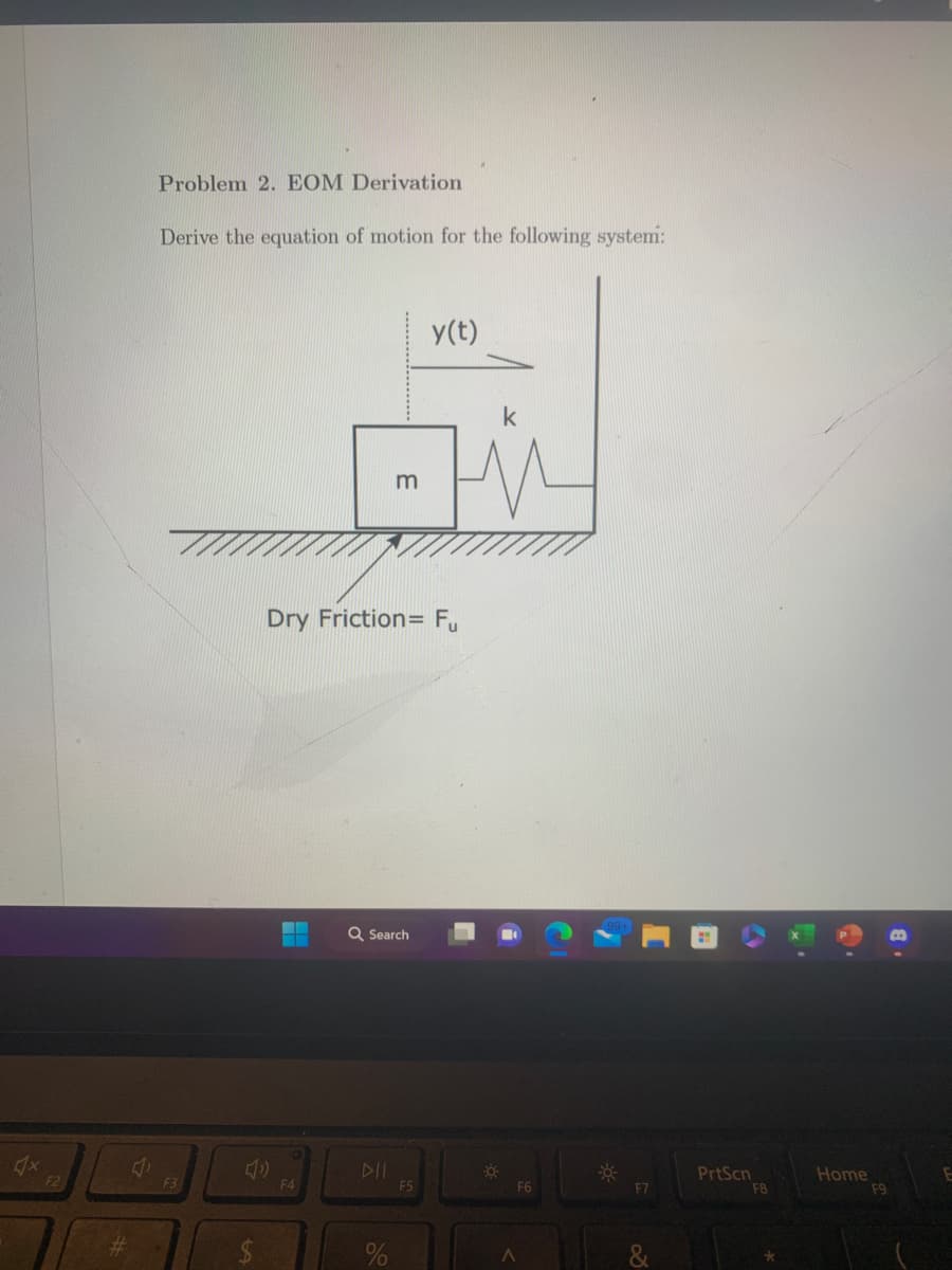 F2
Problem 2. EOM Derivation
Derive the equation of motion for the following system:
F3
F4
Dry Friction= Fµ
m
Q Search
DII
%
y(t)
F5
☀
F6
A
F7
7
PrtScn
F8
*
M
Home
F9
B
E