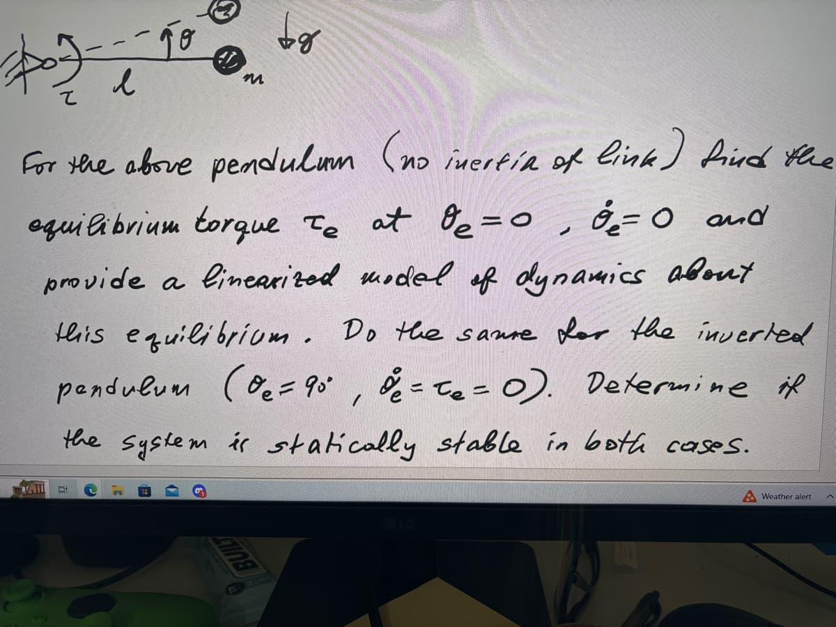 $07-05
DAIL
To
л
Et
#D
For the above pendulum (no inertia of link) find the
equilibrium torque Te at O₂=0, ₂ = 0 and
provide a linearized model of dynamics about
this equilibrium. Do the saure for the inverted
pendulum (0₂= 90°, & = T₂ = 0). Determine if
the system is statically stable in both cases.
m
BUILT
bg
A Weather alert
^