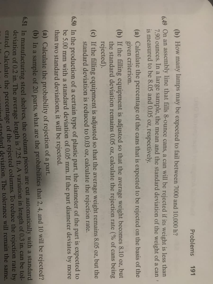 Problems 191
(b) How many lamps may be expected to fail between 7000 and 10,000 h?
6.49 On an assembly line that fills 8-ounce cans, a can will be rejected if its weight is less than
7.90 ounces. In a large sample, the mean and the standard deviation of the weight of a can'
is measured to be 8.05 and 0.05 oz, respectively.
(a) Calculate the percentage of the cans that is expected to be rejected on the basis of the
given criterion.
(b) If the filling equipment is adjusted so that the average weight becomes 8.10 oz, but
the standard deviation remains 0.05 oz, calculate the rejection rate (% of cans being
rejected).
(c) If the filling equipment is adjusted so that the average weight remains 8.05 oz, but the
standard deviation is reduced to 0.03 oz, calculate the rejection rate.
6.50 In the production of a certain type of plastic part, the diameter of the part is expected to
be 5.00 mm with a standard deviation of 0.05 mm. If the part diameter deviates by more
than two standard deviations, it will be rejected.
(a) Calculate the probability of rejection of a part.
(b) In a sample of 20 parts, what are the probabilities that 2, 4, and 10 will be rejected?
6.51 In manufacturing steel shelves, the column pieces are cut automatically with a standard
deviation of 0.2 in. The average length is 7.25 ft. A variation in length of 0.3 in. can be tol-
erated. Calculate the percentage of the rejected columns. To reduce the rejection rate by
deviation. The tolerance will remain the same.