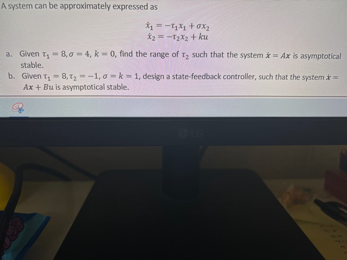 A system can be approximately expressed as
X₁ = −T₁×₁ +σx2
x2=-T2x2 + ku
a. Given ₁ = 8,σ = 4, k = 0, find the range of T2 such that the system x = Ax is asymptotical
stable.
b. Given ₁ = 8, t₂ = −1, σ = k = 1, design a state-feedback controller, such that the system x =
Ax+Bu is asymptotical stable.
LG
11-7
IZ-N
13-