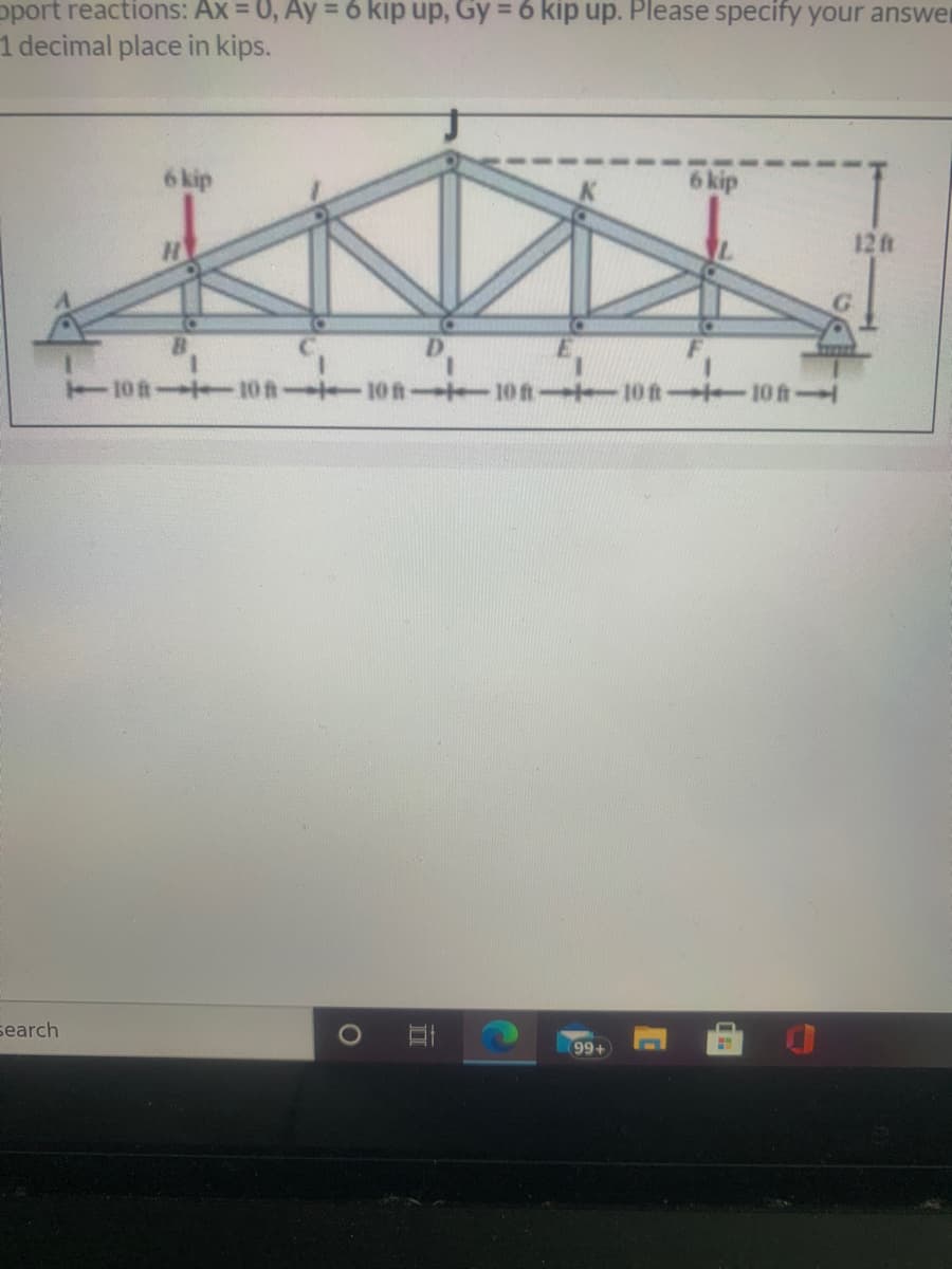 oport reactions: Ax = 0, Ay = 6 kip up, Gy = 6 kip up. Please specify your answer
1 decimal place in kips.
6 kip
6 kip
12ft
G.
D.
T10ft- 10fn 10 fn 10 ft 10ft 10 ft
search
99+
