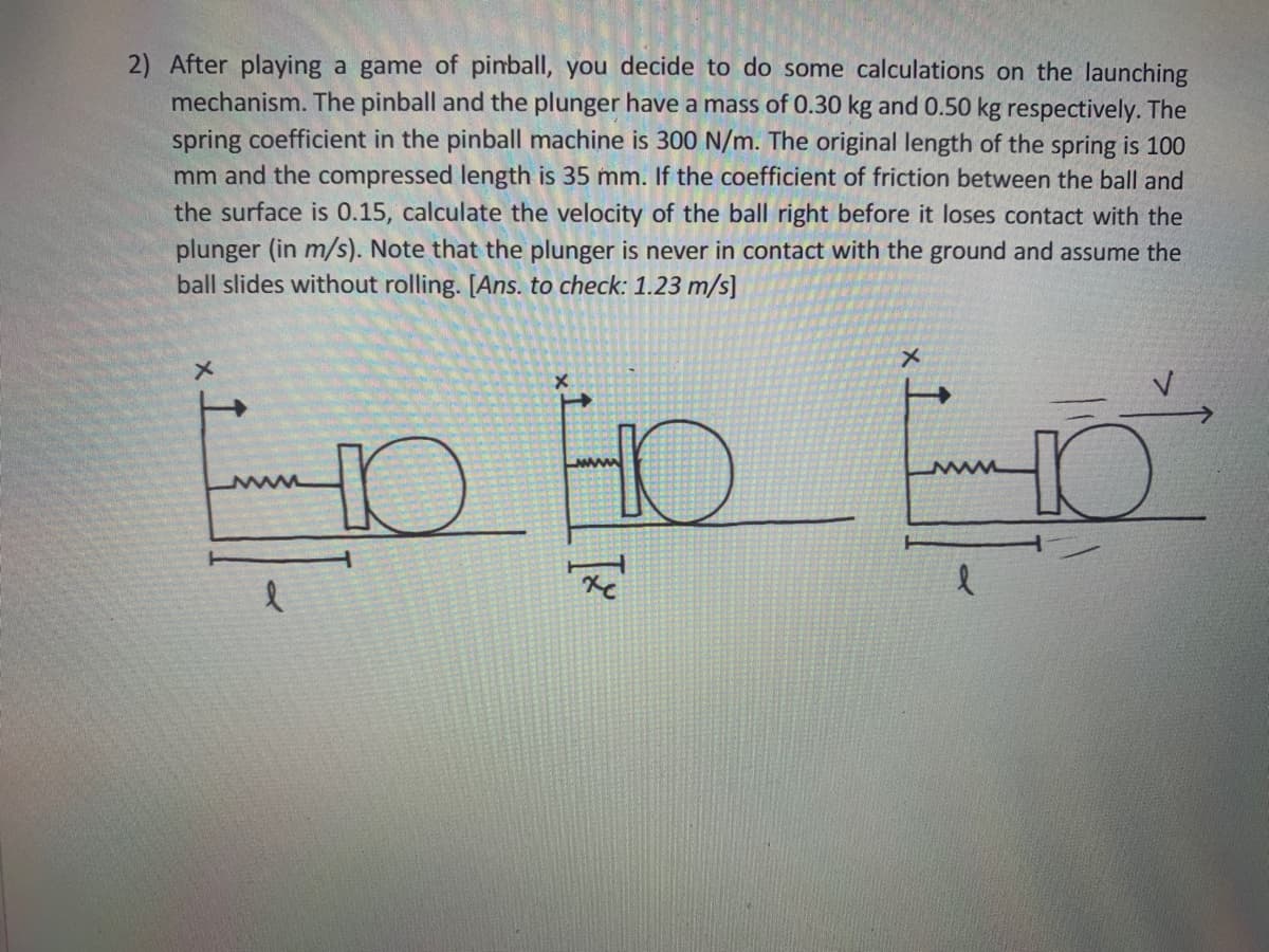 2) After playing a game of pinball, you decide to do some calculations on the launching
mechanism. The pinball and the plunger have a mass of 0.30 kg and 0.50 kg respectively. The
spring coefficient in the pinball machine is 300 N/m. The original length of the spring is 100
mm and the compressed length is 35 mm. If the coefficient of friction between the ball and
the surface is 0.15, calculate the velocity of the ball right before it loses contact with the
plunger (in m/s). Note that the plunger is never in contact with the ground and assume the
ball slides without rolling. [Ans. to check: 1.23 m/s]
HO
www
