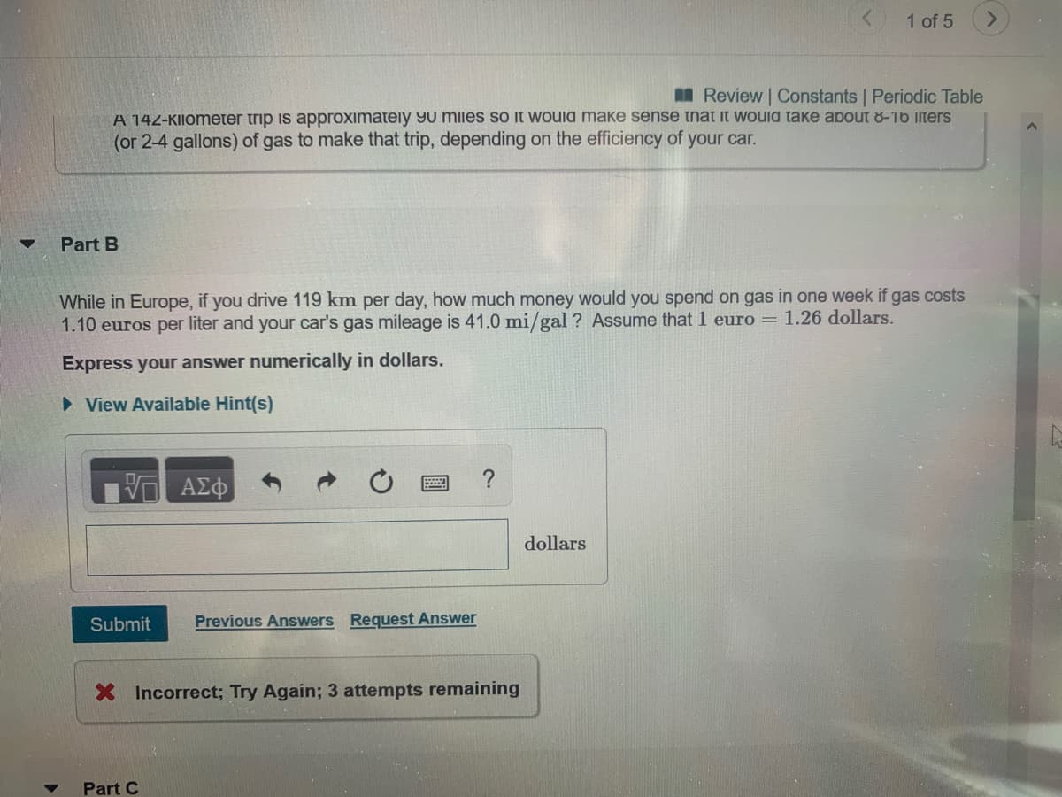 While in Europe, if you drive 119 km per day, how much money would you spend on gas in one week if gas costs
1.10 euros per liter and your car's gas mileage is 41.0 mi/gal ? Assume that 1 euro = 1.26 dollars.
Express your answer numerically in dollars.
• View Available Hint(s)
dollars
Submit
Previous Answers Request Answer
