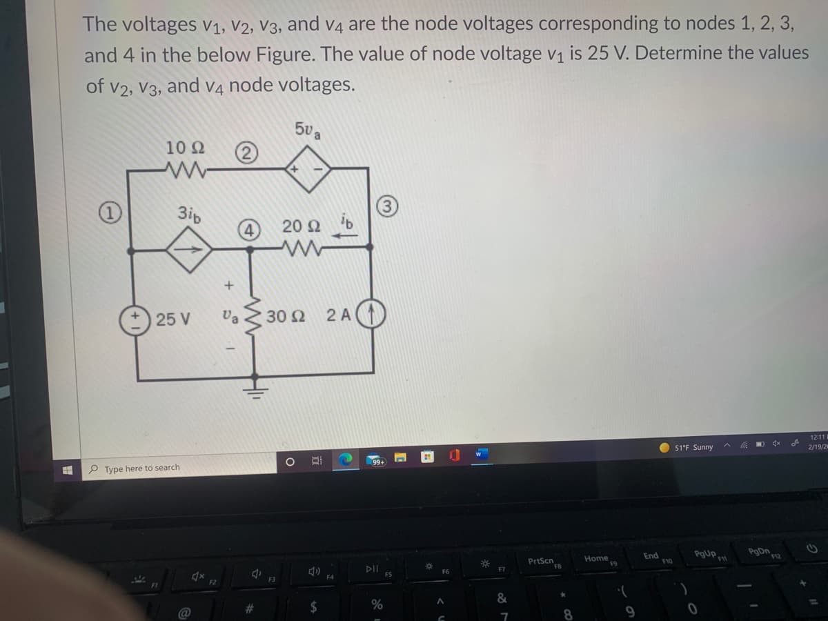 The voltages V1, V2, V3, and V4 are the node voltages corresponding to nodes 1, 2, 3,
and 4 in the below Figure. The value of node voltage v1 is 25 V. Determine the values
of v2, V3, and V4 node voltages.
a
10Ω
(2)
3ip
4
20 2
25 V
Va Z 30 2
2 A)
12:11
O 51°F Sunny
2/19/2
99+
P Type here to search
PgUp
PgDn
PrtScn
FB
Home
End
F10
DII
FS
F7
F2
%23
2$
%
