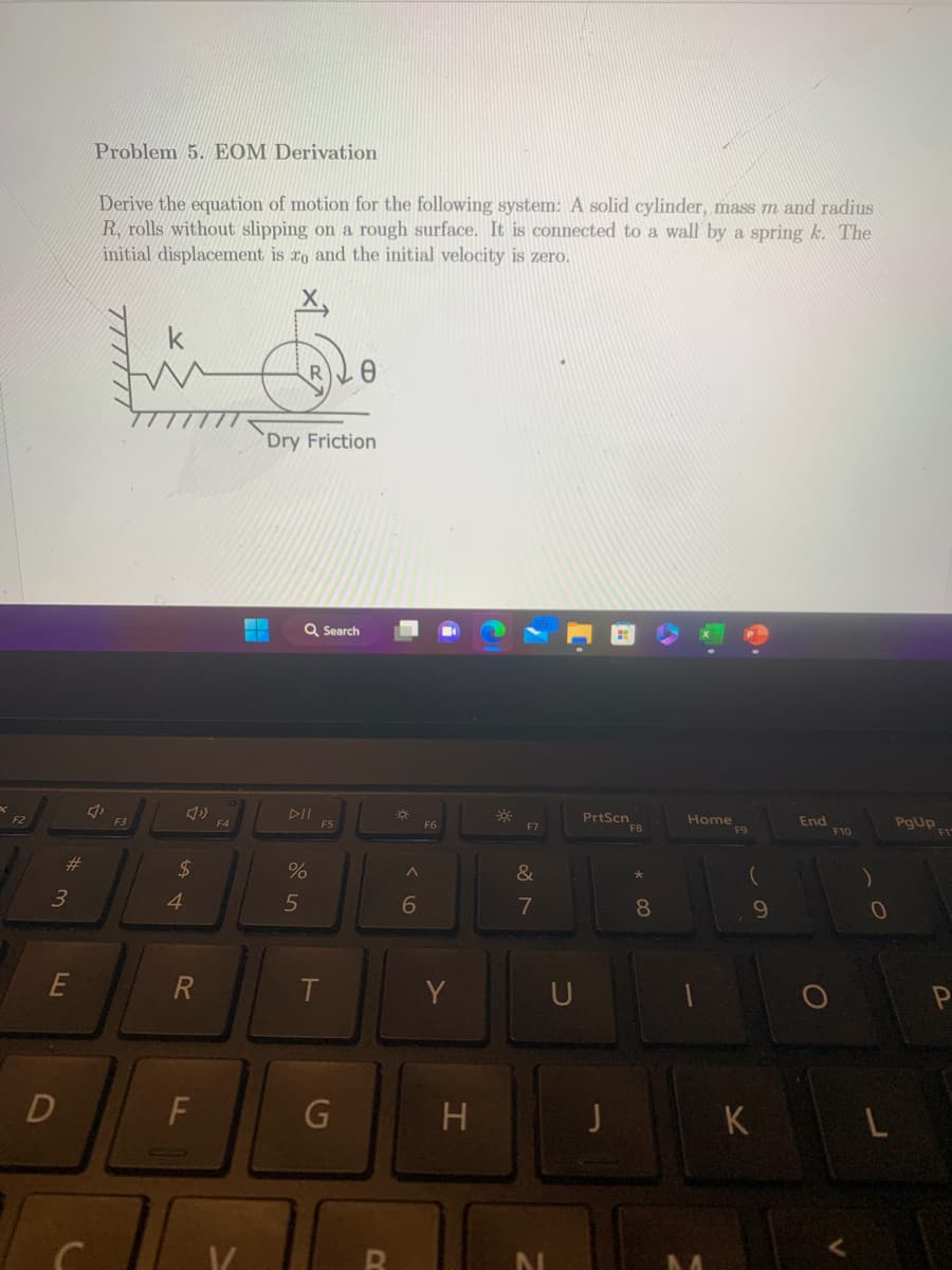 F2
#
3
E
D
Problem 5. EOM Derivation
Derive the equation of motion for the following system: A solid cylinder, mass m and radius
R, rolls without slipping on a rough surface. It is connected to a wall by a spring k. The
initial displacement is to and the initial velocity is zero.
4,
F3
4)
$
4
R
F
F4
Dry Friction
En
Q Search
All
do 5
%
F5
T
G
a
A
6
F6
Y
H
F7
&
7
N
U
PrtScn
F8
8
Home
F9
(
9
K
End
F10
0
L
PgUp,
F1
P