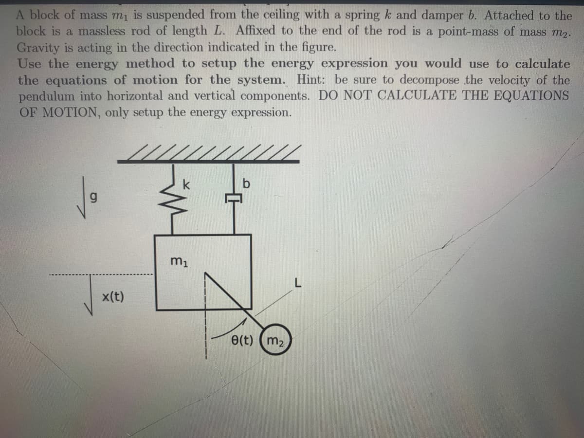 A block of mass m₁ is suspended from the ceiling with a spring k and damper b. Attached to the
block is a massless rod of length L. Affixed to the end of the rod is a point-mass of mass m₂.
Gravity is acting in the direction indicated in the figure.
Use the energy method to set up the energy expression you would use to calculate
the equations of motion for the system. Hint: be sure to decompose the velocity of the
pendulum into horizontal and vertical components. DO NOT CALCULATE THE EQUATIONS
OF MOTION, only setup the energy expression.
x(t)
b
7
m₁
e(t) (m₂