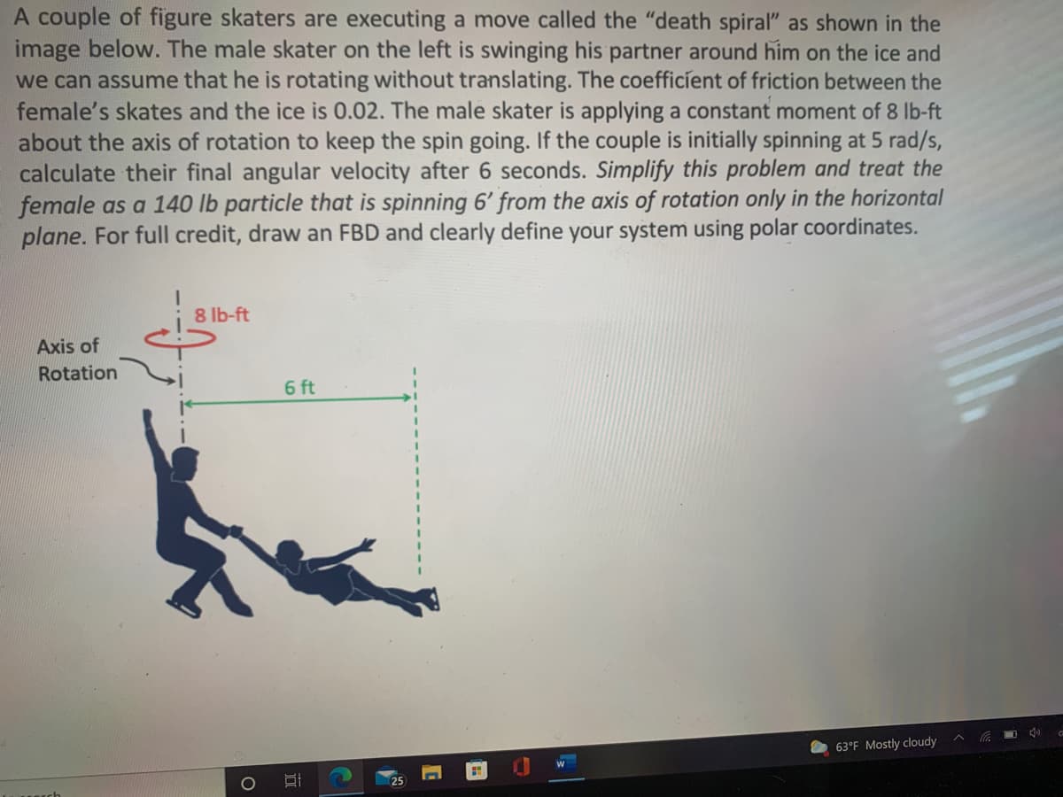 A couple of figure skaters are executing a move called the "death spiral" as shown in the
image below. The male skater on the left is swinging his partner around him on the ice and
we can assume that he is rotating without translating. The coefficíent of friction between the
female's skates and the ice is 0.02. The male skater is applying a constant moment of 8 lb-ft
about the axis of rotation to keep the spin going. If the couple is initially spinning at 5 rad/s,
calculate their final angular velocity after 6 seconds. Simplify this problem and treat the
female as a 140 lb particle that is spinning 6' from the axis of rotation only in the horizontal
plane. For full credit, draw an FBD and clearly define your system using polar coordinates.
8 lb-ft
Axis of
Rotation
6 ft
63°F Mostly cloudy
国
