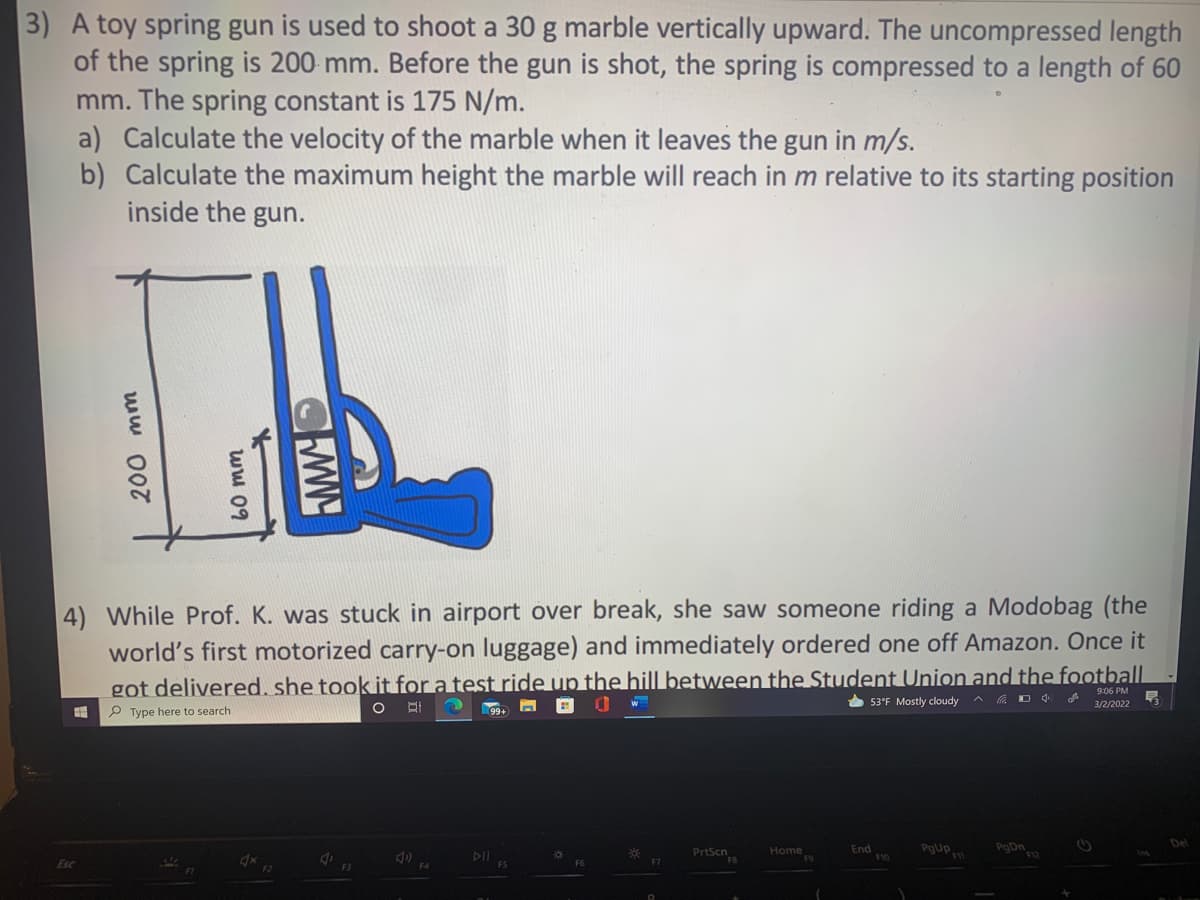 3)
toy spring gun is used to shoot a 30 g marble vertically upward. The uncompressed length
of the spring is 200 mm. Before the gun is shot, the spring is compressed to a length of 60
mm. The spring constant is 175 N/m.
a) Calculate the velocity of the marble when it leaves the gun in m/s.
b) Calculate the maximum height the marble will reach in m relative to its starting position
inside the gun.
4) While Prof. K. was stuck in airport over break, she saw someone riding a Modobag (the
world's first motorized carry-on luggage) and immediately ordered one off Amazon. Once it
got delivered. she took it for a test ride up the hill between the Student Union and the football
9:06 PM
* 53°F Mostly cloudy
3/2/2022
P Type here to search
PrtScn
PgUp
PgDn
Home
End
F6
200 mm
ww 09
