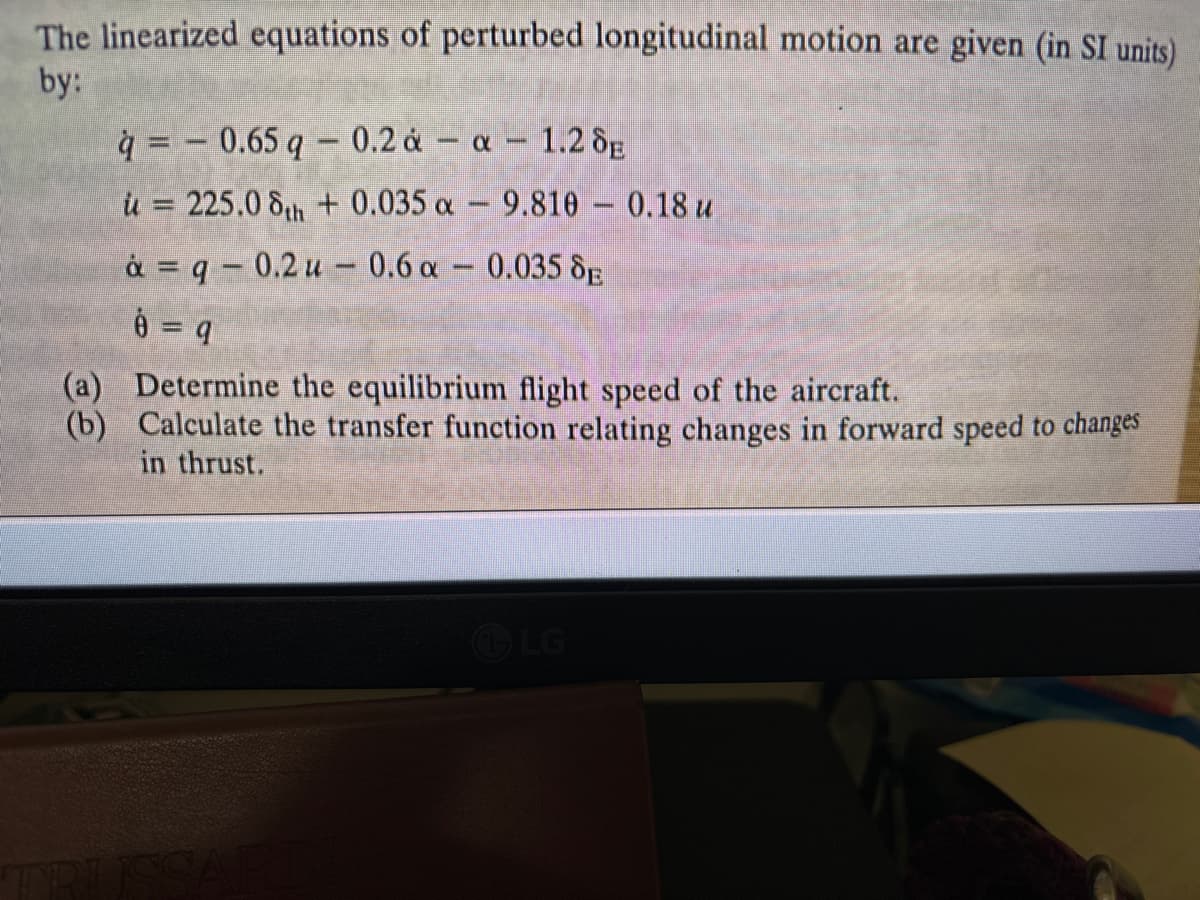 The linearized equations of perturbed longitudinal motion are given (in SI units)
by:
q=0.65 q- 0.2 ȧ - a - 1.2 SE
ù = 225.0 8th + 0.035 a − 9.810 – 0.18 u
ȧ = q − 0.2 u — 0.6 α — 0.035 SE
8 = 9
(a) Determine the equilibrium flight speed of the aircraft.
(b) Calculate the transfer function relating changes in forward speed to changes
in thrust.
ISSAR
LG