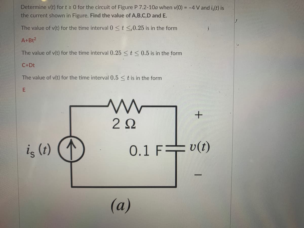 Determine v(t) for t 2 0 for the circuit of Figure P 7.2-10a when v(0) = -4 V and i (t) is
the current shown in Figure. Find the value of A,B,C,D and E.
The value of v(t) for the time interval 0 <t <,0.25 is in the form
A+Bt2
The value of v(t) for the time interval 0.25 < t < 0.5 is in the form
C+Dt
The value of v(t) for the time interval 0.5 <tis in the form
2Ω
iş (1)
0.1 F+ v(t)
-
(a)
