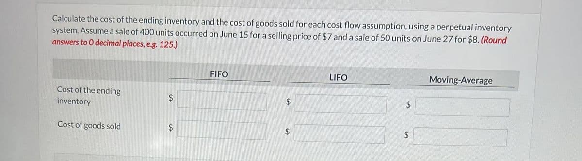 Calculate the cost of the ending inventory and the cost of goods sold for each cost flow assumption, using a perpetual inventory
system. Assume a sale of 400 units occurred on June 15 for a selling price of $7 and a sale of 50 units on June 27 for $8. (Round
answers to 0 decimal places, e.g. 125.)
Cost of the ending
inventory
Cost of goods sold
$
$
FIFO
$
+A
$
LIFO
$
$
Moving-Average