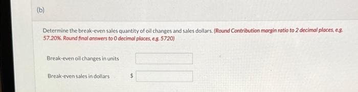 (b)
Determine the break-even sales quantity of oil changes and sales dollars. (Round Contribution margin ratio to 2 decimal places, e.g.
57.20%. Round final answers to 0 decimal places, e.g. 5720)
Break-even oil changes in units
Break-even sales in dollars