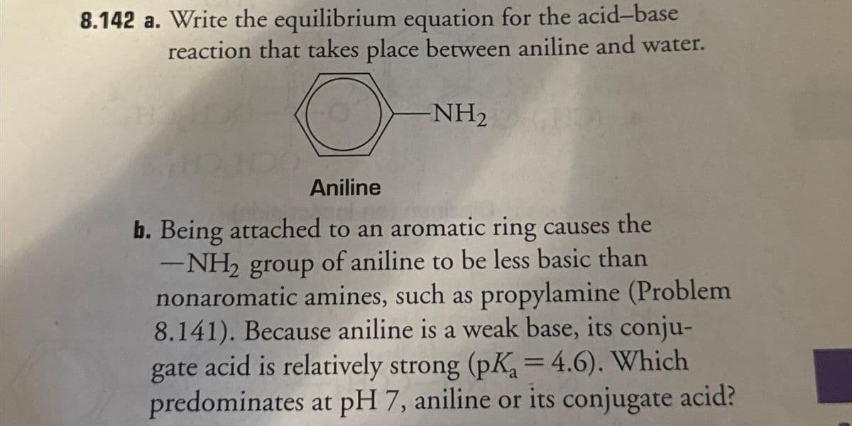 8.142 a. Write the equilibrium equation for the acid-base
reaction that takes place between aniline and water.
-NH₂
Aniline
b. Being attached to an aromatic ring causes the
-NH₂ group of aniline to be less basic than
nonaromatic amines, such as propylamine (Problem
8.141). Because aniline is a weak base, its conju-
gate acid is relatively strong (pK₂ = 4.6). Which
predominates at pH 7, aniline or its conjugate acid?