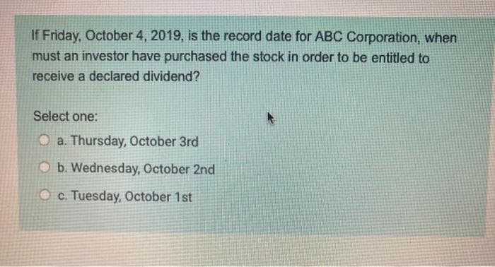 If Friday, October 4, 2019, is the record date for ABC Corporation, when
must an investor have purchased the stock in order to be entitled to
receive a declared dividend?
Select one:
O a. Thursday, October 3rd
Ob. Wednesday, October 2nd
c. Tuesday, October 1st