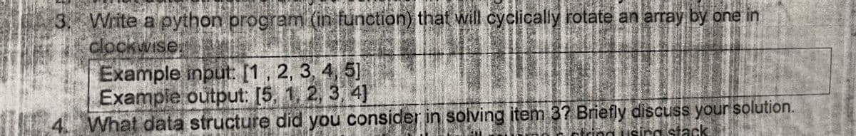 16
Write a python program (in function) that will cyclically rotate an array by one in
clockwise
Example input: [1, 2, 3, 4, 5]
Example output: [5, 1, 2, 3, 4]
What data structure did you consider in solving item 3? Briefly discuss your solution.
string using stack