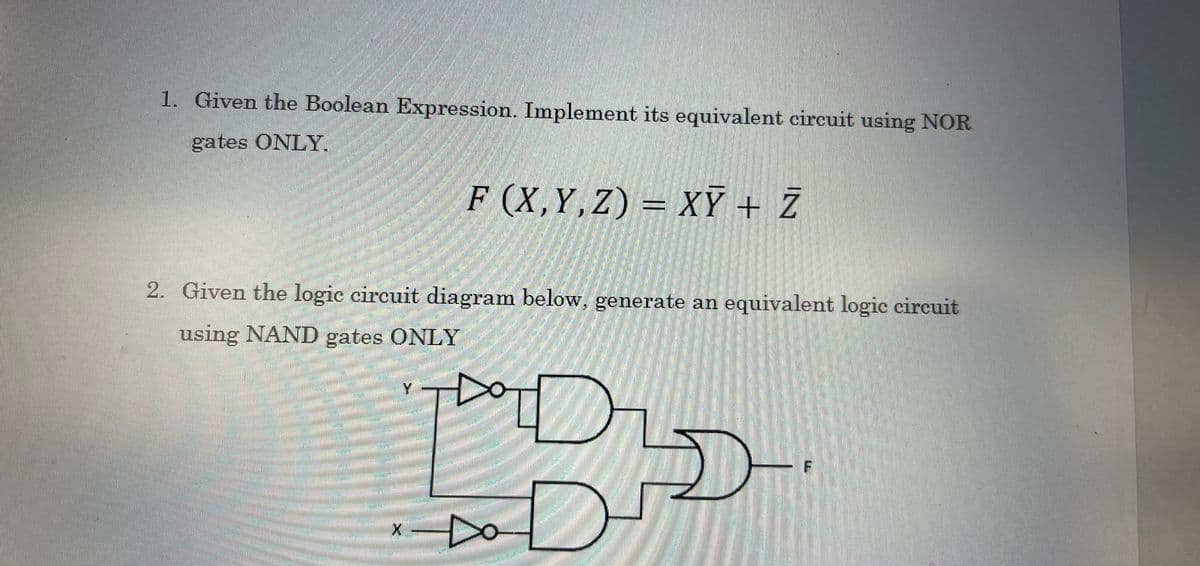 1. Given the Boolean Expression. Implement its equivalent circuit using NOR
gates ONLY.
F (X,Y,Z) = XY + Z
2. Given the logic circuit diagram below, generate an equivalent logic circuit
using NAND gates ONLY
JURMETH
Y
X
Sou
COM
D
F