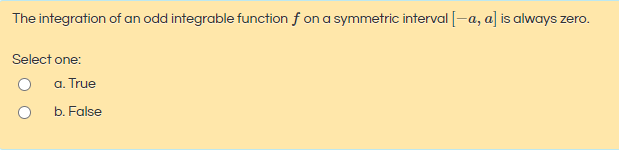 The integration of an odd integrable function f on a symmetric interval[-a, a] is always zero.
Select one:
a. True
b. False
