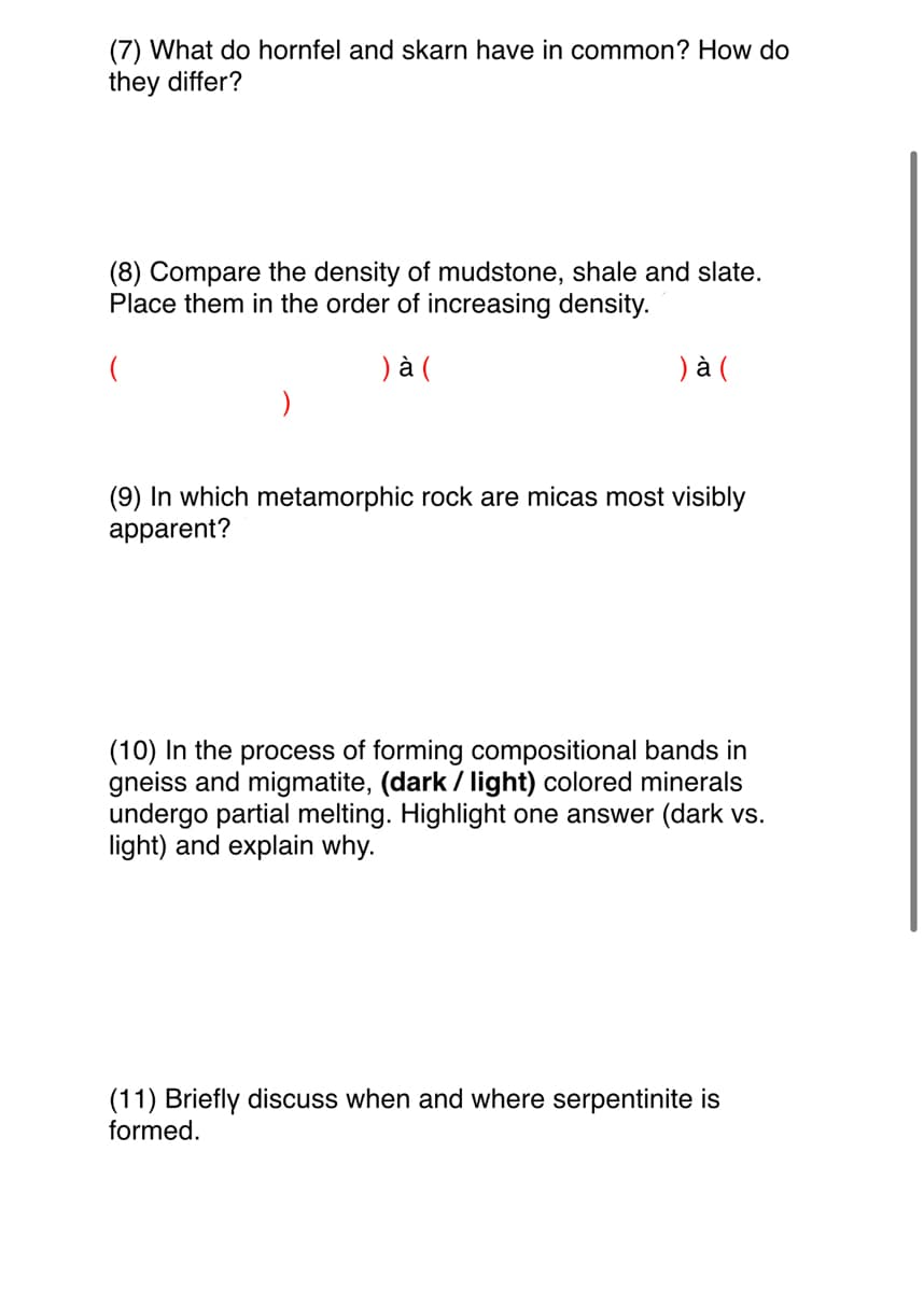 (7) What do hornfel and skarn have in common? How do
they differ?
(8) Compare the density of mudstone, shale and slate.
Place them in the order of increasing density.
(
) à (
) à (
(9) In which m
apparent?
orphic rock are micas most visibly
(10) In the process of forming compositional bands in
gneiss and migmatite, (dark / light) colored minerals
undergo partial melting. Highlight one answer (dark vs.
light) and explain why.
(11) Briefly discuss when and where serpentinite is
formed.
