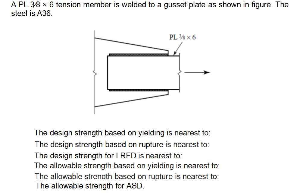 A PL 38 x 6 tension member is welded to a gusset plate as shown in figure. The
steel is A36.
PL ½ x 6
The design strength based on yielding is nearest to:
The design strength based on rupture is nearest to:
The design strength for LRFD is nearest to:
The allowable strength based on yielding is nearest to:
The allowable strenath based on rupture is nearest to:
The allowable strength for ASD.
