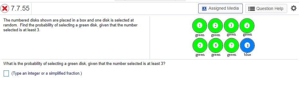 The image shows a probability question with a visual diagram of numbered disks.

**Text Description:**

The text reads:

"The numbered disks shown are placed in a box, and one disk is selected at random. Find the probability of selecting a green disk, given that the number selected is at least 3.

What is the probability of selecting a green disk, given that the number selected is at least 3? 
(Type an integer or a simplified fraction.)"

**Diagram Explanation:**

The diagram contains eight disks arranged in two rows. Each disk is labeled with a number and a color:

- Disk 1: Green
- Disk 2: Green
- Disk 3: Green
- Disk 4: Green
- Disk 5: Green
- Disk 6: Green
- Disk 7: Green
- Disk 8: Blue

**Solution Explanation:**

To solve the problem, note the conditions: numbers must be at least 3 (i.e., disks numbered 3 through 8 are considered). Among these disks (3, 4, 5, 6, 7, 8), five are green (3, 4, 5, 6, 7) and one is blue (8).

Hence, the probability of selecting a green disk from those numbered at least 3 is the number of green disks divided by the total number of disks considered:

Probability = Number of green disks (from 3 to 8) / Total number of disks (from 3 to 8) = 5/6.