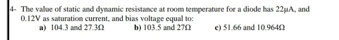 4- The value of static and dynamic resistance at room temperature for a diode has 22µA, and
0.12V as saturation current, and bias voltage equal to:
a) 104.3 and 27.32
b) 103.5 and 272
c) 51.66 and 10.9642
