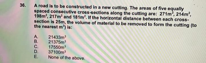 A road is to be constructed in a new cutting. The areas of five equally
spaced consecutive cross-sections along the cutting are: 271m?, 214m?,
198m?, 217m? and 181m2. If the horizontal distance between each cross-
section is 25m, the volume of material to be removed to form the cutting (to
the nearest m') is:
36.
A. 21433m3
B. 21375m
C.
17550m
D.
37100m
E.
None of the above.
