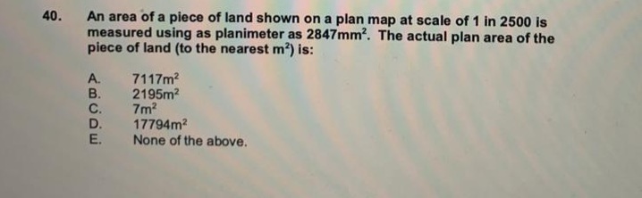 An area of a piece of land shown on a plan map at scale of 1 in 2500 is
measured using as planimeter as 2847mm². The actual plan area of the
piece of land (to the nearest m²) is:
40.
7117m?
2195m2
7m?
17794m?
None of the above.
A.
B.
C.
D.
E.
